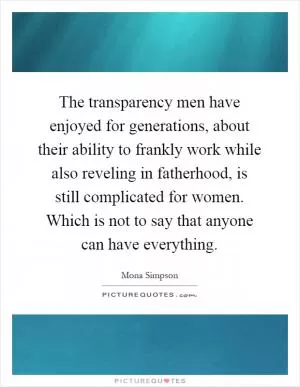 The transparency men have enjoyed for generations, about their ability to frankly work while also reveling in fatherhood, is still complicated for women. Which is not to say that anyone can have everything Picture Quote #1