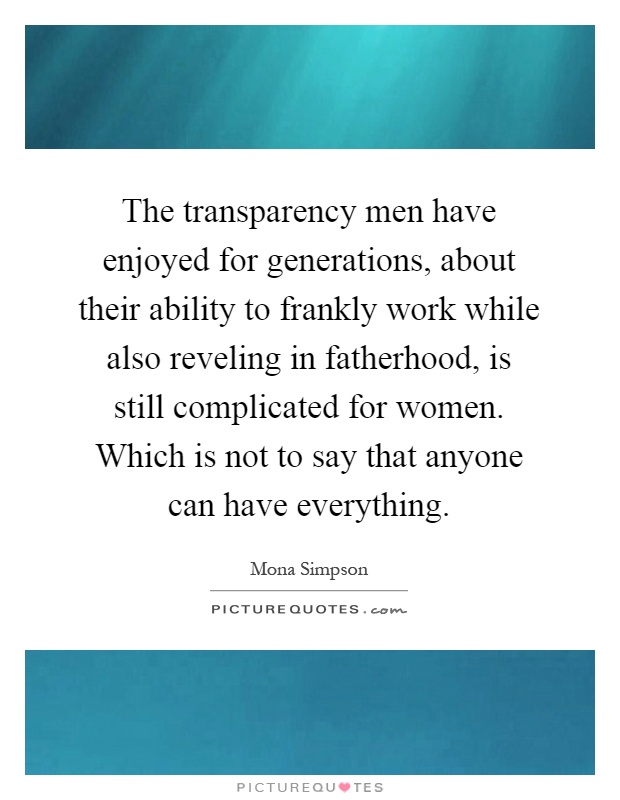 The transparency men have enjoyed for generations, about their ability to frankly work while also reveling in fatherhood, is still complicated for women. Which is not to say that anyone can have everything Picture Quote #1