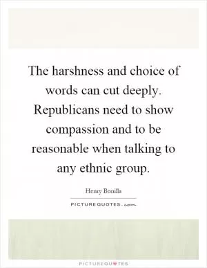 The harshness and choice of words can cut deeply. Republicans need to show compassion and to be reasonable when talking to any ethnic group Picture Quote #1