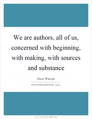We are authors, all of us, concerned with beginning, with making, with sources and substance Picture Quote #1