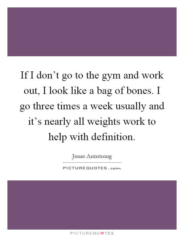 If I don't go to the gym and work out, I look like a bag of bones. I go three times a week usually and it's nearly all weights work to help with definition Picture Quote #1