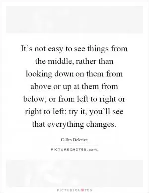 It’s not easy to see things from the middle, rather than looking down on them from above or up at them from below, or from left to right or right to left: try it, you’ll see that everything changes Picture Quote #1