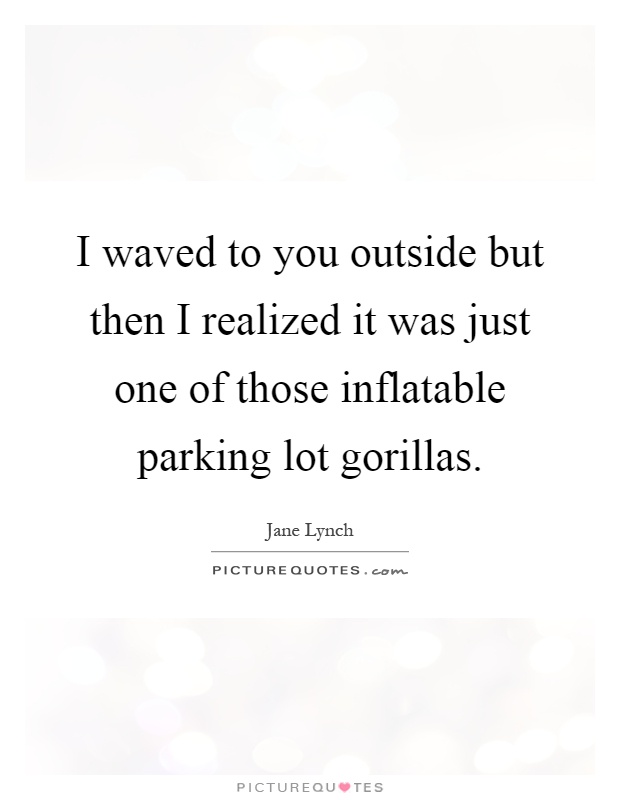 I waved to you outside but then I realized it was just one of those inflatable parking lot gorillas Picture Quote #1