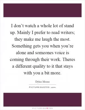 I don’t watch a whole lot of stand up. Mainly I prefer to read writers; they make me laugh the most. Something gets you when you’re alone and someones voice is coming through their work. Theres a different quality to it that stays with you a bit more Picture Quote #1