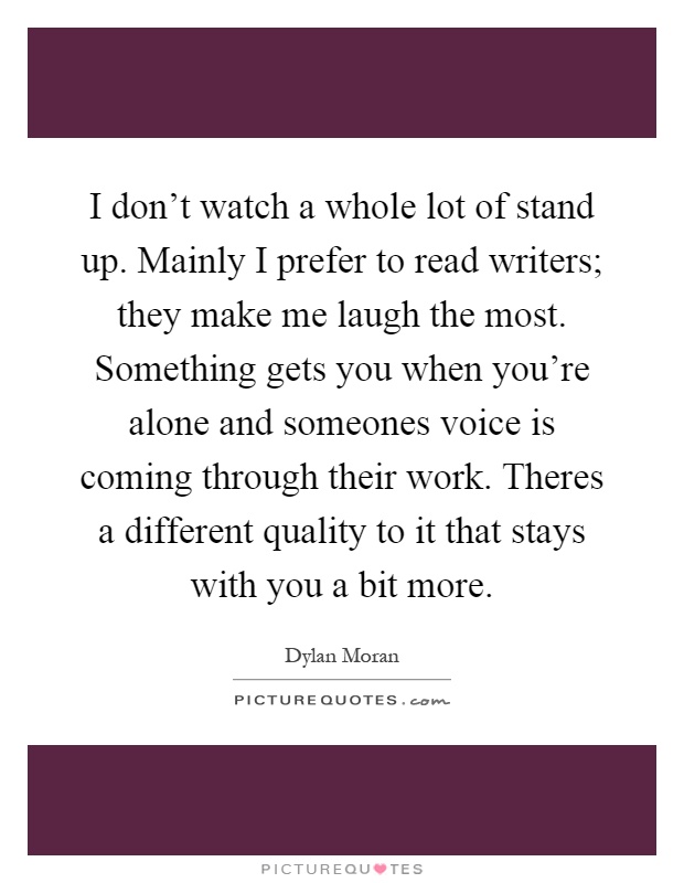 I don't watch a whole lot of stand up. Mainly I prefer to read writers; they make me laugh the most. Something gets you when you're alone and someones voice is coming through their work. Theres a different quality to it that stays with you a bit more Picture Quote #1