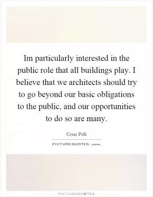 Im particularly interested in the public role that all buildings play. I believe that we architects should try to go beyond our basic obligations to the public, and our opportunities to do so are many Picture Quote #1