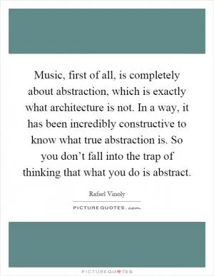 Music, first of all, is completely about abstraction, which is exactly what architecture is not. In a way, it has been incredibly constructive to know what true abstraction is. So you don’t fall into the trap of thinking that what you do is abstract Picture Quote #1