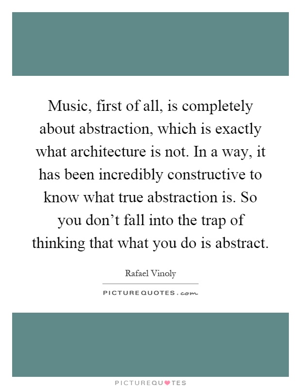 Music, first of all, is completely about abstraction, which is exactly what architecture is not. In a way, it has been incredibly constructive to know what true abstraction is. So you don't fall into the trap of thinking that what you do is abstract Picture Quote #1