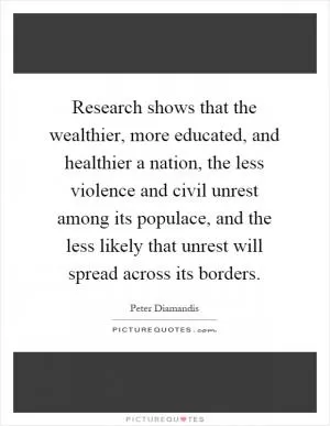 Research shows that the wealthier, more educated, and healthier a nation, the less violence and civil unrest among its populace, and the less likely that unrest will spread across its borders Picture Quote #1