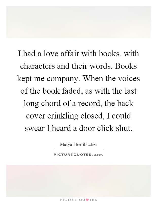I had a love affair with books, with characters and their words. Books kept me company. When the voices of the book faded, as with the last long chord of a record, the back cover crinkling closed, I could swear I heard a door click shut Picture Quote #1