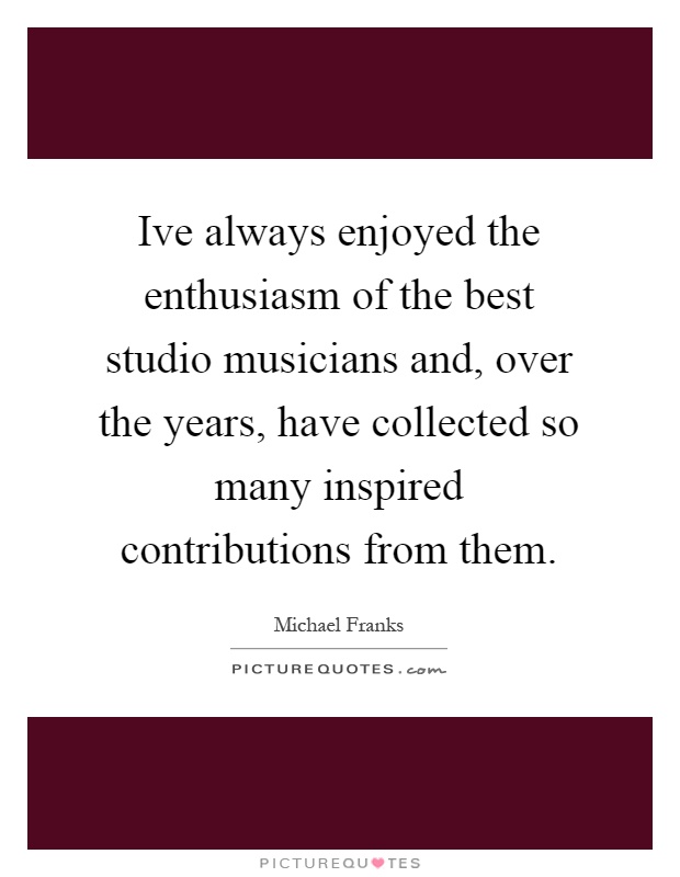 Ive always enjoyed the enthusiasm of the best studio musicians and, over the years, have collected so many inspired contributions from them Picture Quote #1