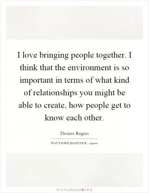 I love bringing people together. I think that the environment is so important in terms of what kind of relationships you might be able to create, how people get to know each other Picture Quote #1