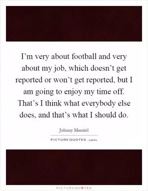 I’m very about football and very about my job, which doesn’t get reported or won’t get reported, but I am going to enjoy my time off. That’s I think what everybody else does, and that’s what I should do Picture Quote #1