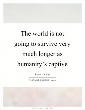 The world is not going to survive very much longer as humanity’s captive Picture Quote #1
