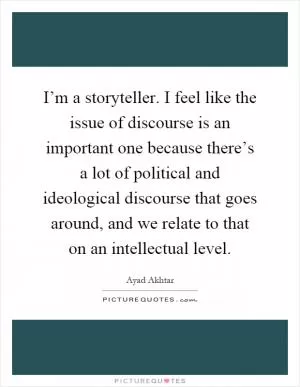 I’m a storyteller. I feel like the issue of discourse is an important one because there’s a lot of political and ideological discourse that goes around, and we relate to that on an intellectual level Picture Quote #1