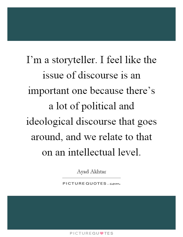 I'm a storyteller. I feel like the issue of discourse is an important one because there's a lot of political and ideological discourse that goes around, and we relate to that on an intellectual level Picture Quote #1
