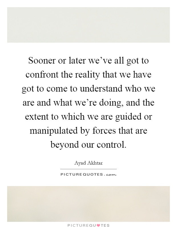 Sooner or later we've all got to confront the reality that we have got to come to understand who we are and what we're doing, and the extent to which we are guided or manipulated by forces that are beyond our control Picture Quote #1