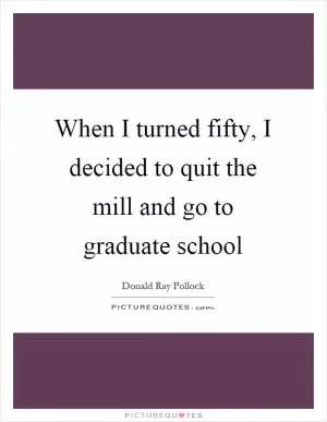 When I turned fifty, I decided to quit the mill and go to graduate school Picture Quote #1