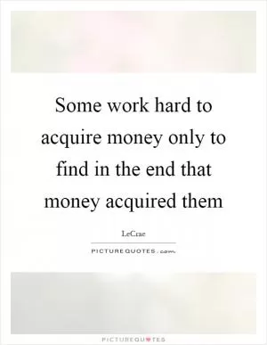 Some work hard to acquire money only to find in the end that money acquired them Picture Quote #1