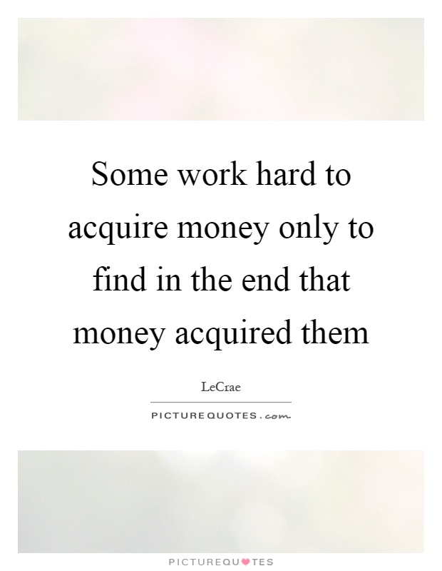 Some work hard to acquire money only to find in the end that money acquired them Picture Quote #1