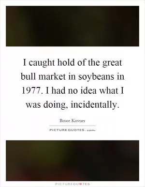 I caught hold of the great bull market in soybeans in 1977. I had no idea what I was doing, incidentally Picture Quote #1