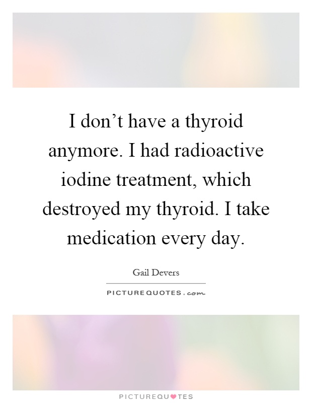 I don't have a thyroid anymore. I had radioactive iodine treatment, which destroyed my thyroid. I take medication every day Picture Quote #1
