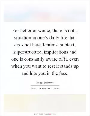 For better or worse, there is not a situation in one’s daily life that does not have feminist subtext, superstructure, implications and one is constantly aware of it, even when you want to rest it stands up and hits you in the face Picture Quote #1