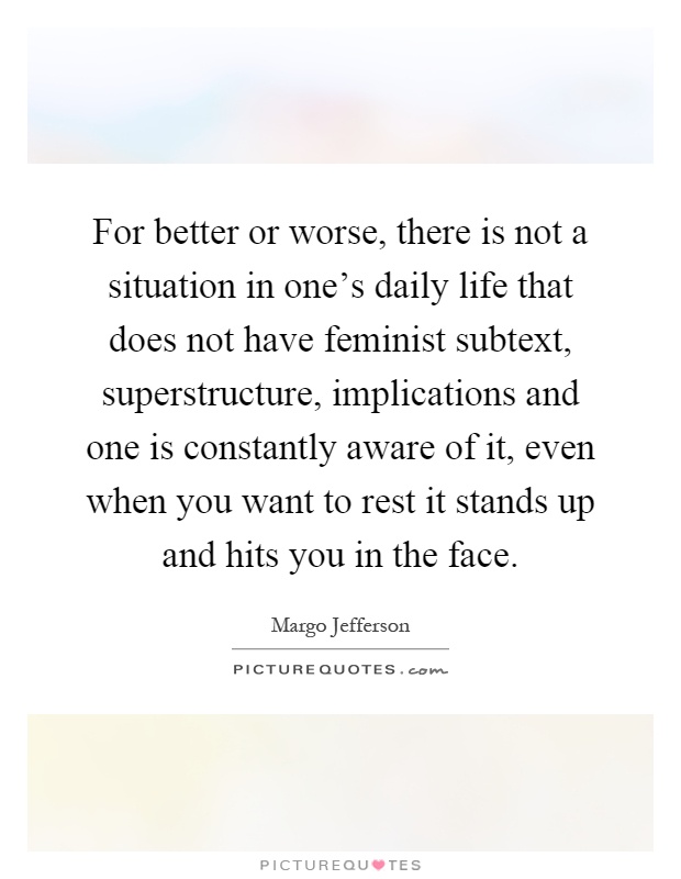 For better or worse, there is not a situation in one's daily life that does not have feminist subtext, superstructure, implications and one is constantly aware of it, even when you want to rest it stands up and hits you in the face Picture Quote #1