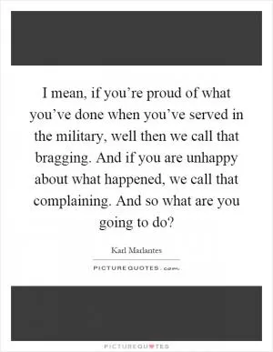 I mean, if you’re proud of what you’ve done when you’ve served in the military, well then we call that bragging. And if you are unhappy about what happened, we call that complaining. And so what are you going to do? Picture Quote #1