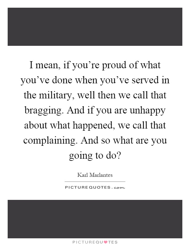 I mean, if you're proud of what you've done when you've served in the military, well then we call that bragging. And if you are unhappy about what happened, we call that complaining. And so what are you going to do? Picture Quote #1