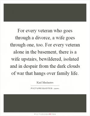 For every veteran who goes through a divorce, a wife goes through one, too. For every veteran alone in the basement, there is a wife upstairs, bewildered, isolated and in despair from the dark clouds of war that hangs over family life Picture Quote #1