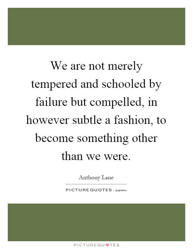 We are not merely tempered and schooled by failure but compelled, in however subtle a fashion, to become something other than we were Picture Quote #1