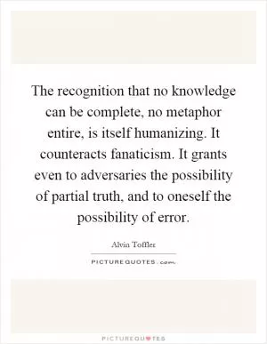 The recognition that no knowledge can be complete, no metaphor entire, is itself humanizing. It counteracts fanaticism. It grants even to adversaries the possibility of partial truth, and to oneself the possibility of error Picture Quote #1