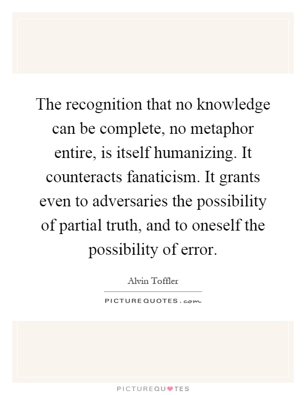 The recognition that no knowledge can be complete, no metaphor entire, is itself humanizing. It counteracts fanaticism. It grants even to adversaries the possibility of partial truth, and to oneself the possibility of error Picture Quote #1