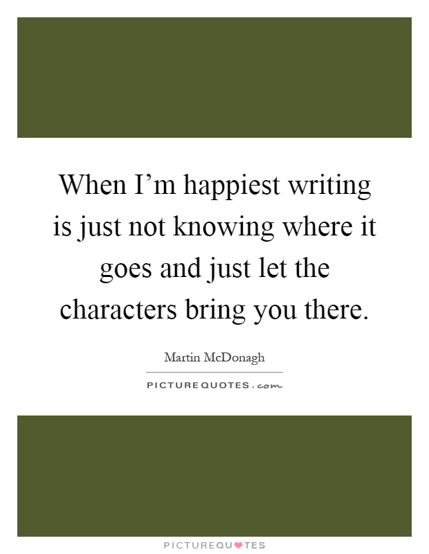 When I'm happiest writing is just not knowing where it goes and just let the characters bring you there Picture Quote #1