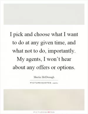 I pick and choose what I want to do at any given time, and what not to do, importantly. My agents, I won’t hear about any offers or options Picture Quote #1