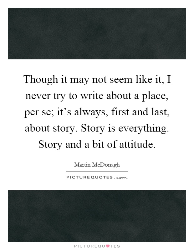 Though it may not seem like it, I never try to write about a place, per se; it's always, first and last, about story. Story is everything. Story and a bit of attitude Picture Quote #1