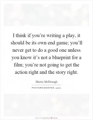 I think if you’re writing a play, it should be its own end game; you’ll never get to do a good one unless you know it’s not a blueprint for a film; you’re not going to get the action right and the story right Picture Quote #1