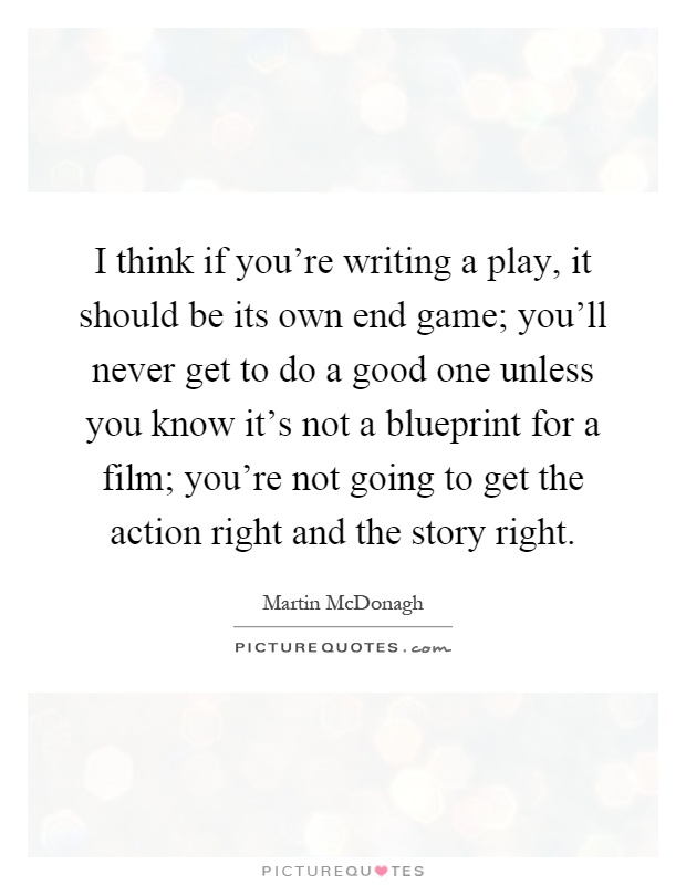 I think if you're writing a play, it should be its own end game; you'll never get to do a good one unless you know it's not a blueprint for a film; you're not going to get the action right and the story right Picture Quote #1