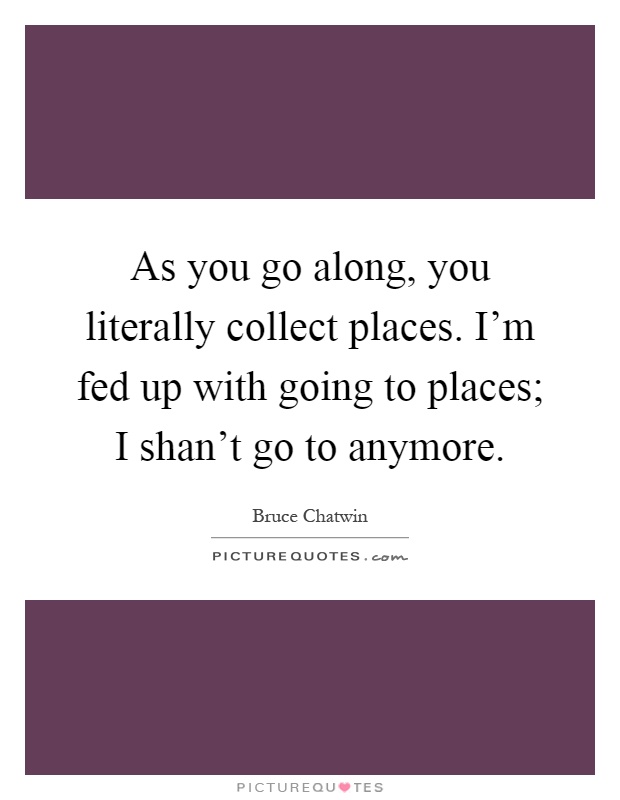 As you go along, you literally collect places. I'm fed up with going to places; I shan't go to anymore Picture Quote #1