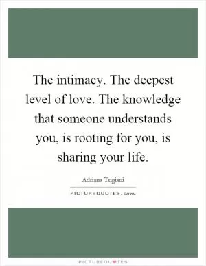 The intimacy. The deepest level of love. The knowledge that someone understands you, is rooting for you, is sharing your life Picture Quote #1