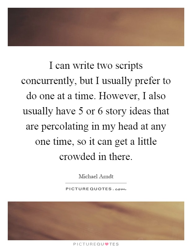 I can write two scripts concurrently, but I usually prefer to do one at a time. However, I also usually have 5 or 6 story ideas that are percolating in my head at any one time, so it can get a little crowded in there Picture Quote #1