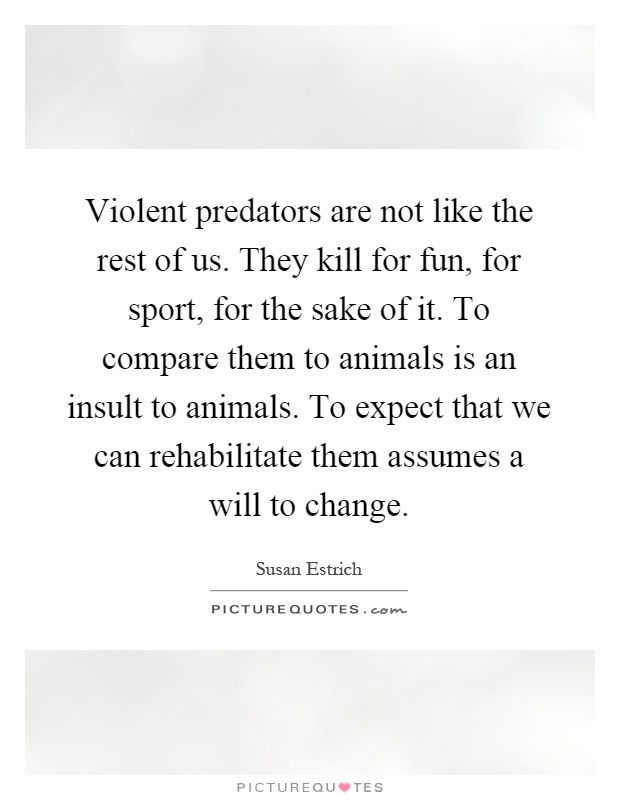 Violent predators are not like the rest of us. They kill for fun, for sport, for the sake of it. To compare them to animals is an insult to animals. To expect that we can rehabilitate them assumes a will to change Picture Quote #1