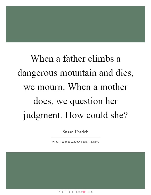 When a father climbs a dangerous mountain and dies, we mourn. When a mother does, we question her judgment. How could she? Picture Quote #1