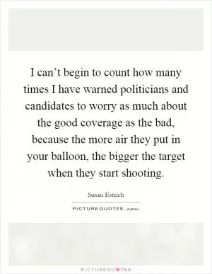 I can’t begin to count how many times I have warned politicians and candidates to worry as much about the good coverage as the bad, because the more air they put in your balloon, the bigger the target when they start shooting Picture Quote #1