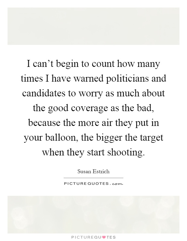 I can't begin to count how many times I have warned politicians and candidates to worry as much about the good coverage as the bad, because the more air they put in your balloon, the bigger the target when they start shooting Picture Quote #1