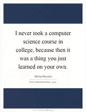 I never took a computer science course in college, because then it was a thing you just learned on your own Picture Quote #1