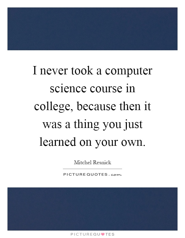 I never took a computer science course in college, because then it was a thing you just learned on your own Picture Quote #1