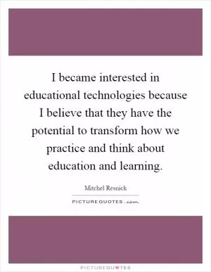 I became interested in educational technologies because I believe that they have the potential to transform how we practice and think about education and learning Picture Quote #1