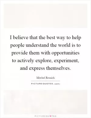 I believe that the best way to help people understand the world is to provide them with opportunities to actively explore, experiment, and express themselves Picture Quote #1